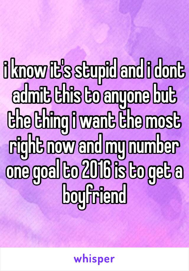 i know it's stupid and i dont admit this to anyone but the thing i want the most right now and my number one goal to 2016 is to get a boyfriend