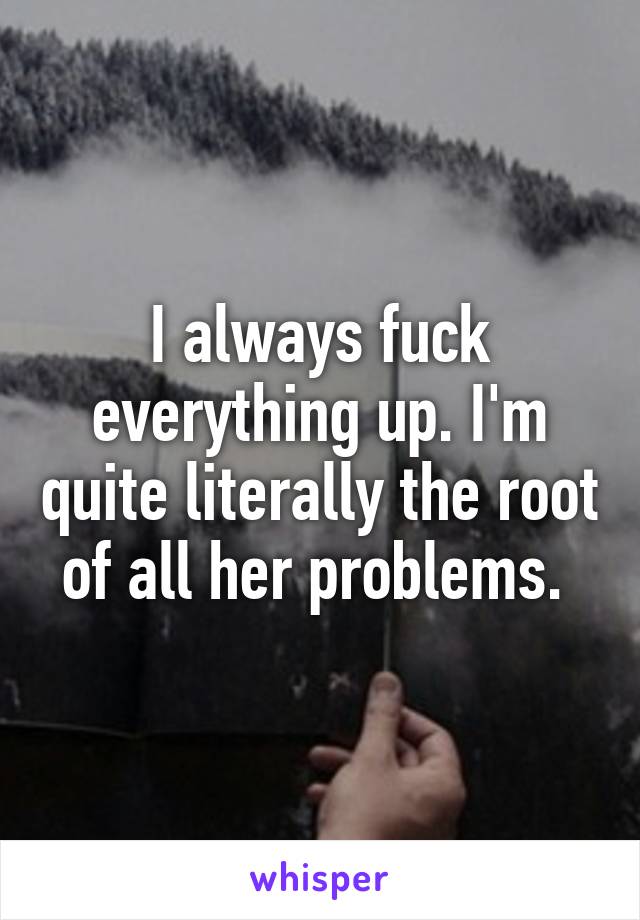 I always fuck everything up. I'm quite literally the root of all her problems. 