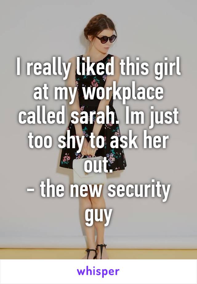 I really liked this girl at my workplace called sarah. Im just too shy to ask her out.
- the new security guy