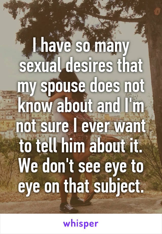 I have so many sexual desires that my spouse does not know about and I'm not sure I ever want to tell him about it. We don't see eye to eye on that subject.