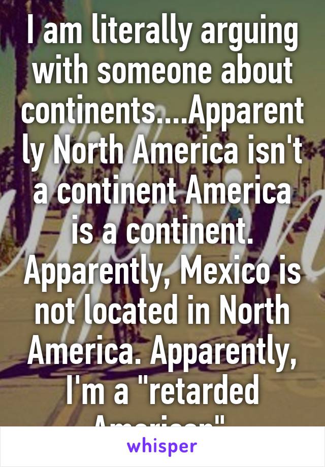 I am literally arguing with someone about continents....Apparently North America isn't a continent America is a continent. Apparently, Mexico is not located in North America. Apparently, I'm a "retarded American".