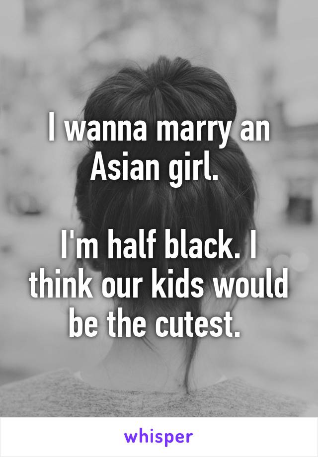 I wanna marry an Asian girl. 

I'm half black. I think our kids would be the cutest. 