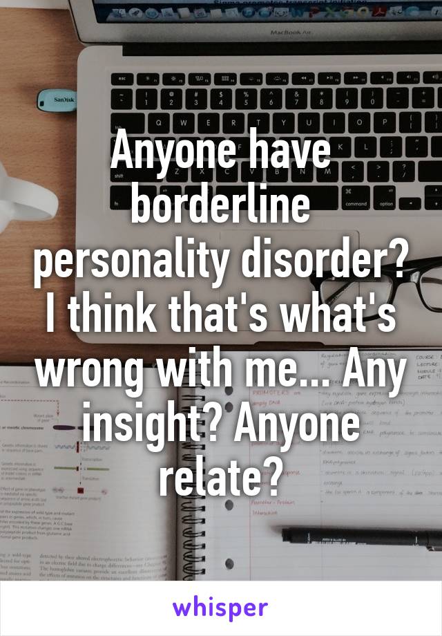 Anyone have borderline personality disorder? I think that's what's wrong with me... Any insight? Anyone relate?