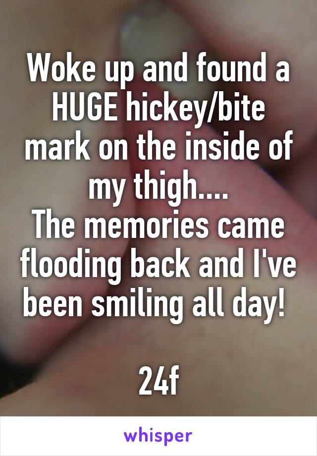 Woke up and found a HUGE hickey/bite mark on the inside of my thigh....
The memories came flooding back and I've been smiling all day! 

24f