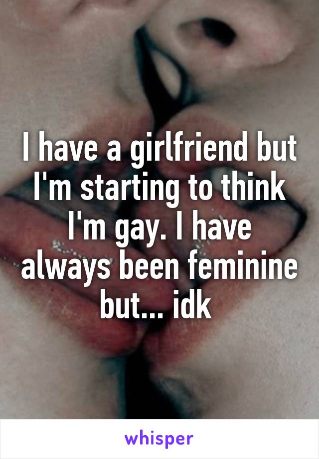 I have a girlfriend but I'm starting to think I'm gay. I have always been feminine but... idk 