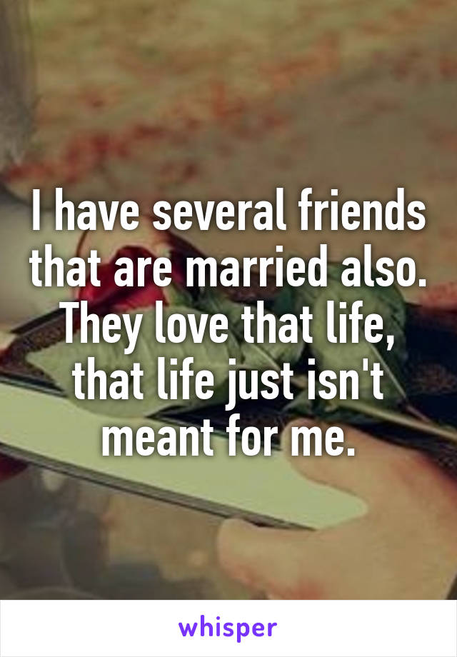 I have several friends that are married also. They love that life, that life just isn't meant for me.