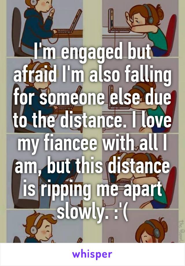 I'm engaged but afraid I'm also falling for someone else due to the distance. I love my fiancee with all I am, but this distance is ripping me apart slowly. :'(