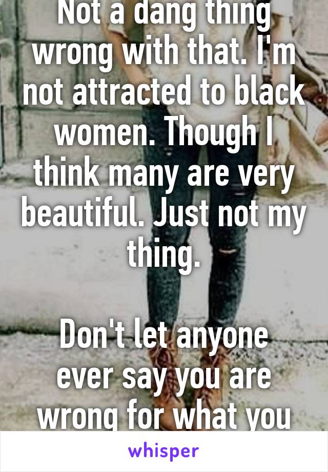 Not a dang thing wrong with that. I'm not attracted to black women. Though I think many are very beautiful. Just not my thing.

Don't let anyone ever say you are wrong for what you think or feel.