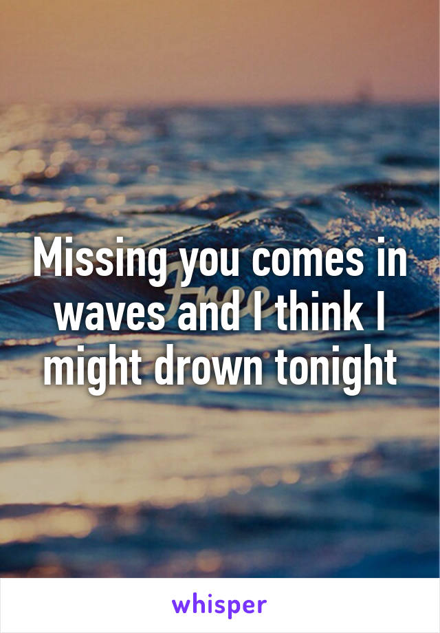 Missing you comes in waves and I think I might drown tonight