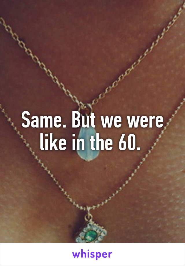 Same. But we were like in the 60. 