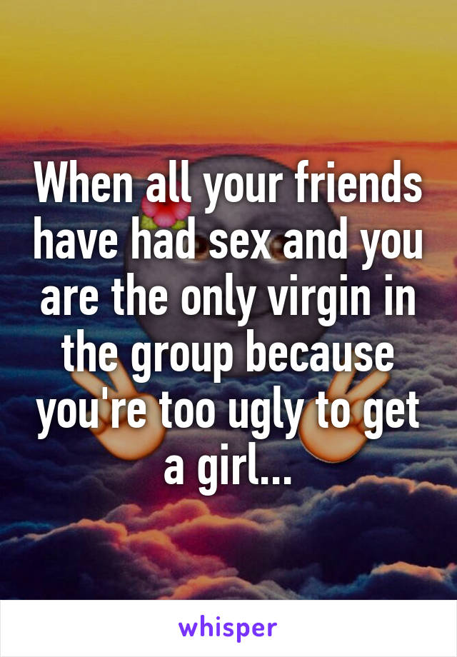 When all your friends have had sex and you are the only virgin in the group because you're too ugly to get a girl...