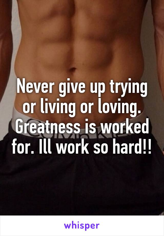 Never give up trying or living or loving. Greatness is worked for. Ill work so hard!!