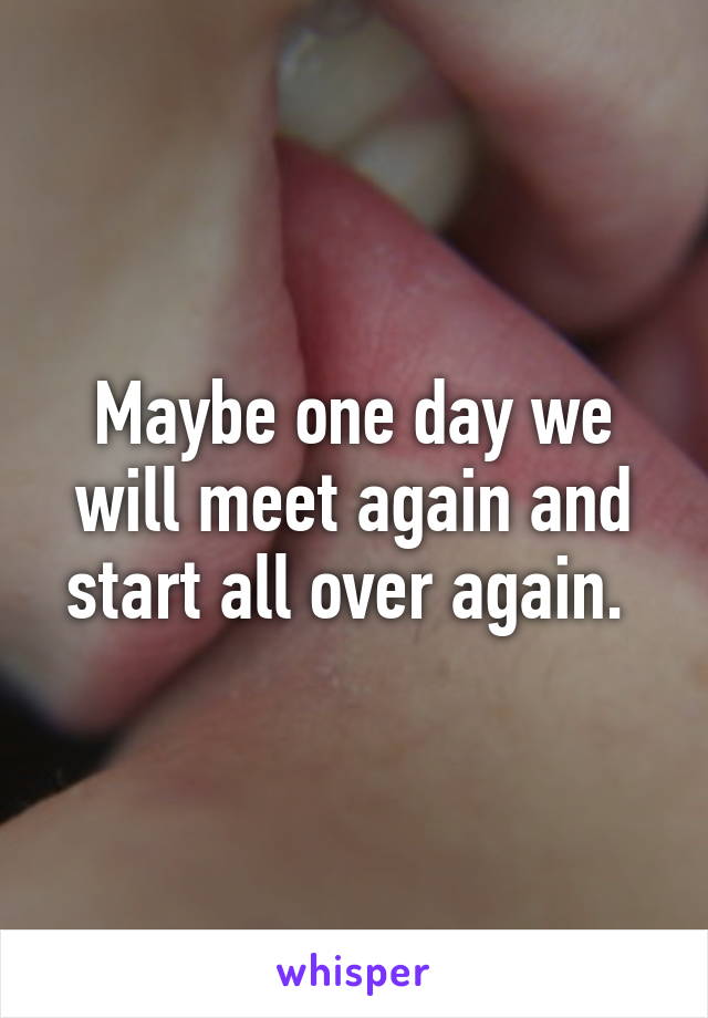 Maybe one day we will meet again and start all over again. 