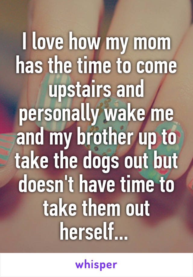 I love how my mom has the time to come upstairs and personally wake me and my brother up to take the dogs out but doesn't have time to take them out herself... 