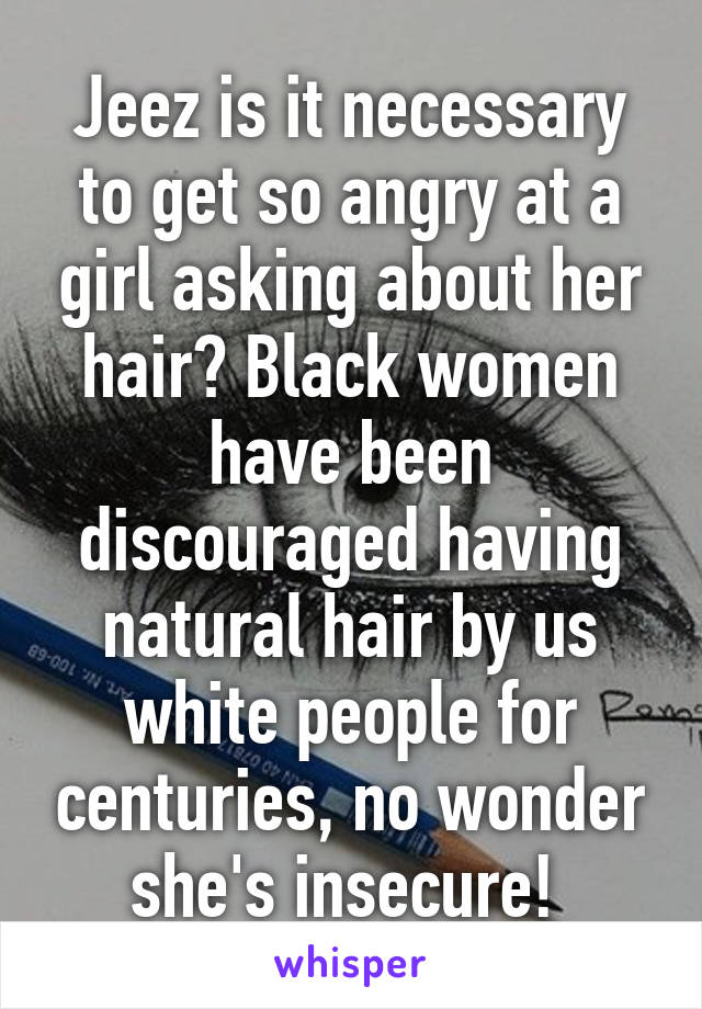 Jeez is it necessary to get so angry at a girl asking about her hair? Black women have been discouraged having natural hair by us white people for centuries, no wonder she's insecure! 