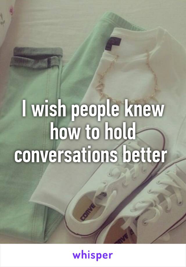 I wish people knew how to hold conversations better 