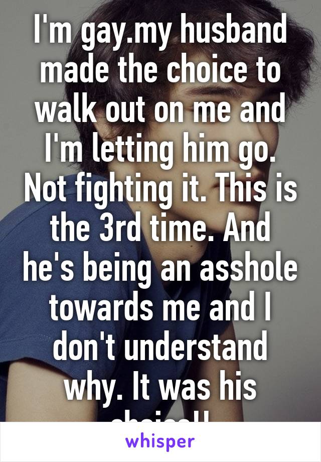 I'm gay.my husband made the choice to walk out on me and I'm letting him go. Not fighting it. This is the 3rd time. And he's being an asshole towards me and I don't understand why. It was his choice!!