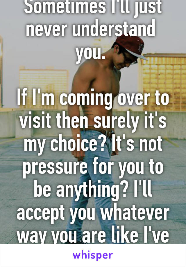 Sometimes I'll just never understand  you. 

If I'm coming over to visit then surely it's my choice? It's not pressure for you to be anything? I'll accept you whatever way you are like I've always done.