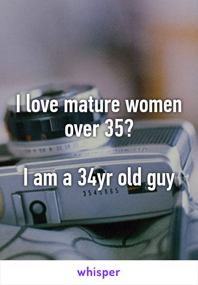 I love mature women over 35?

I am a 34yr old guy