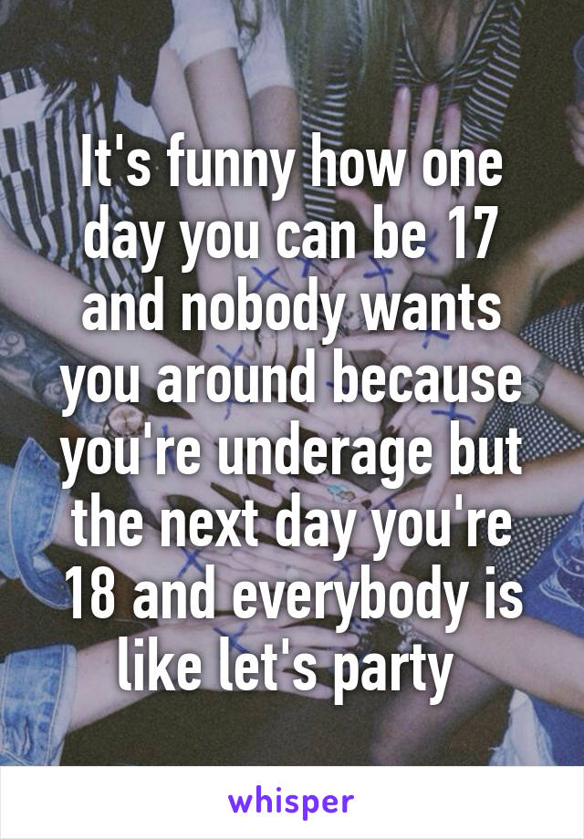 It's funny how one day you can be 17 and nobody wants you around because you're underage but the next day you're 18 and everybody is like let's party 