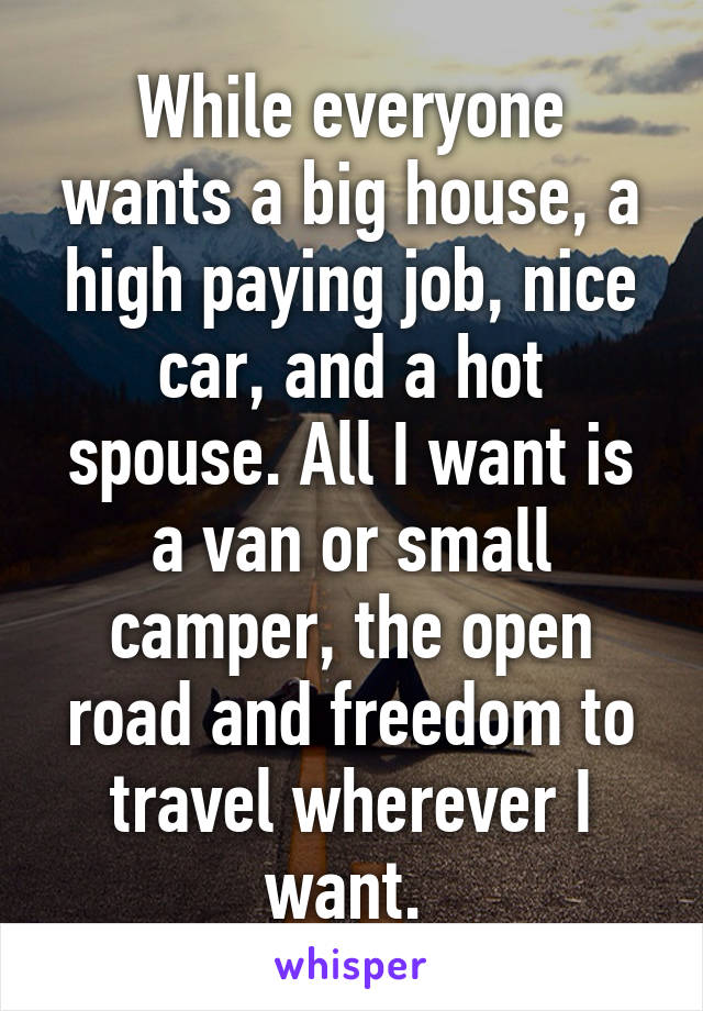 While everyone wants a big house, a high paying job, nice car, and a hot spouse. All I want is a van or small camper, the open road and freedom to travel wherever I want. 