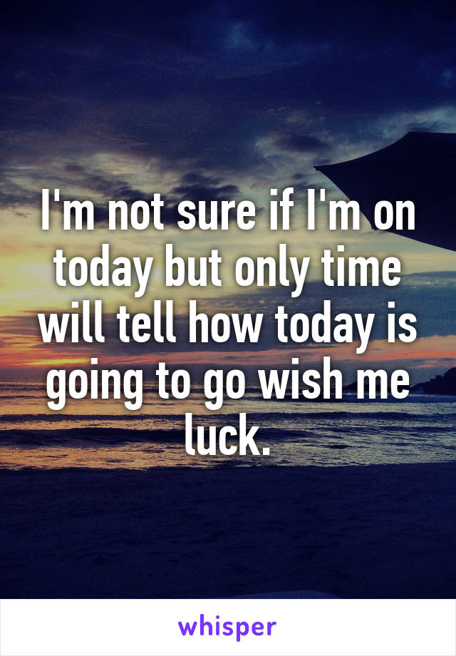 I'm not sure if I'm on today but only time will tell how today is going to go wish me luck.