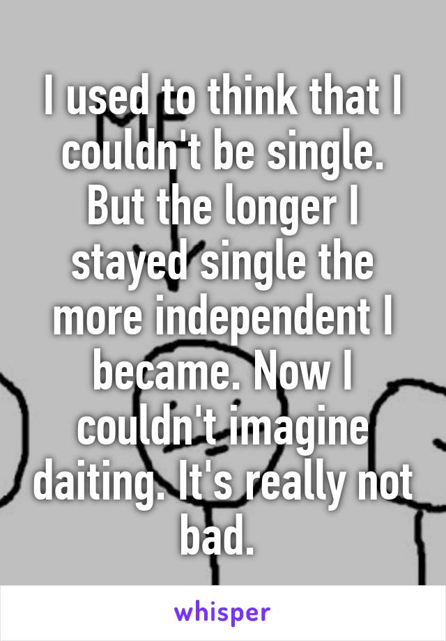 I used to think that I couldn't be single. But the longer I stayed single the more independent I became. Now I couldn't imagine daiting. It's really not bad. 