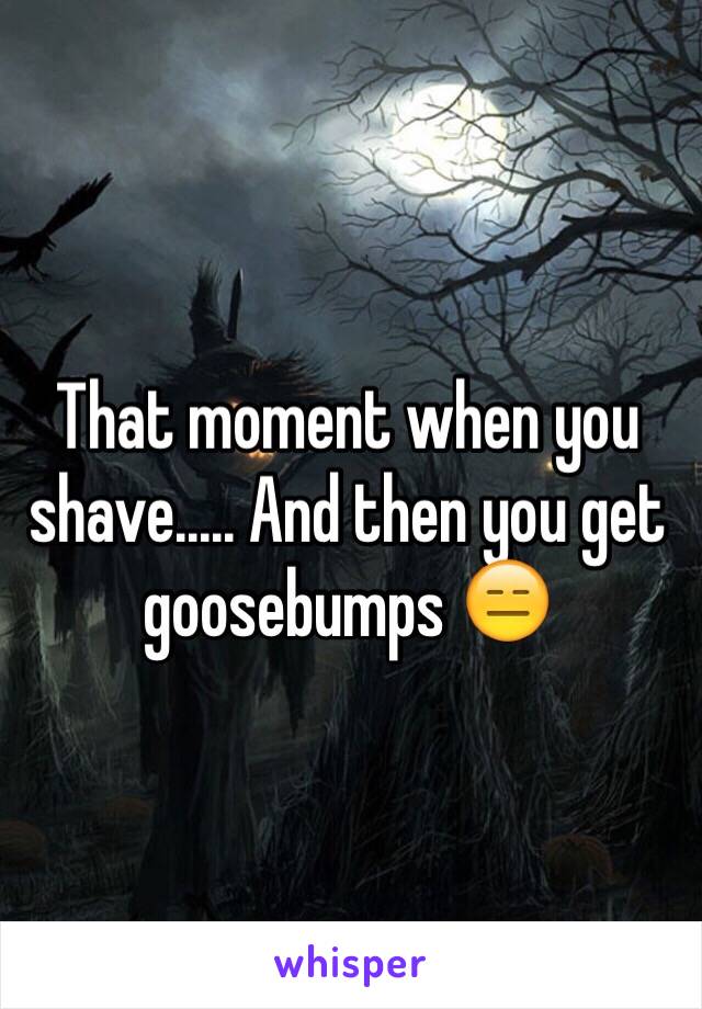 That moment when you shave..... And then you get goosebumps 😑