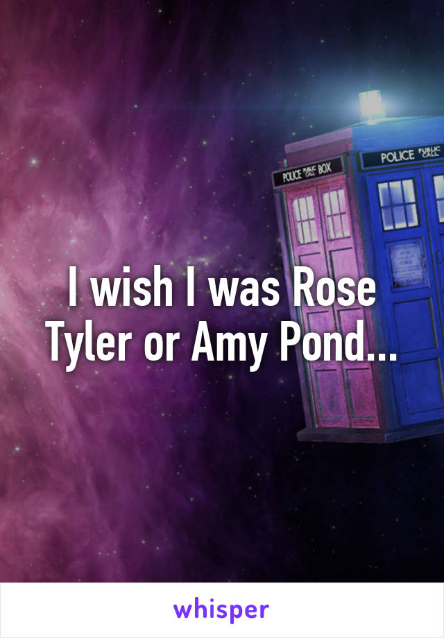 I wish I was Rose Tyler or Amy Pond...