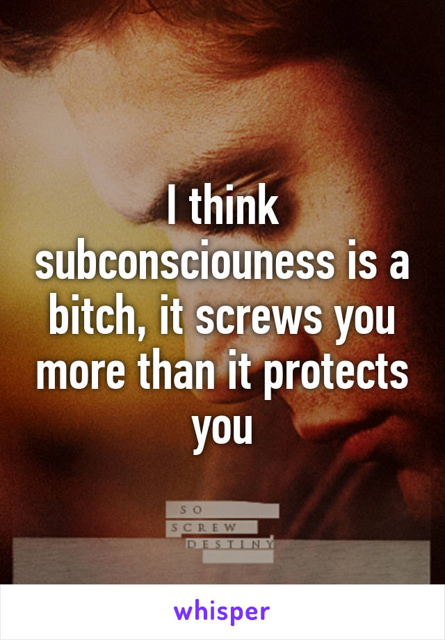 I think subconsciouness is a bitch, it screws you more than it protects you