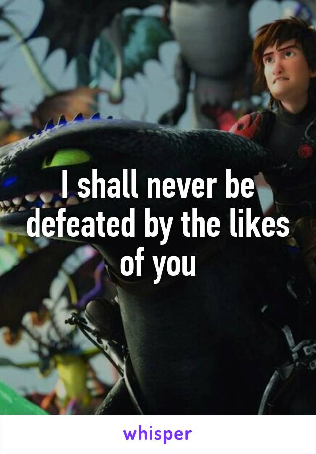 I shall never be defeated by the likes of you