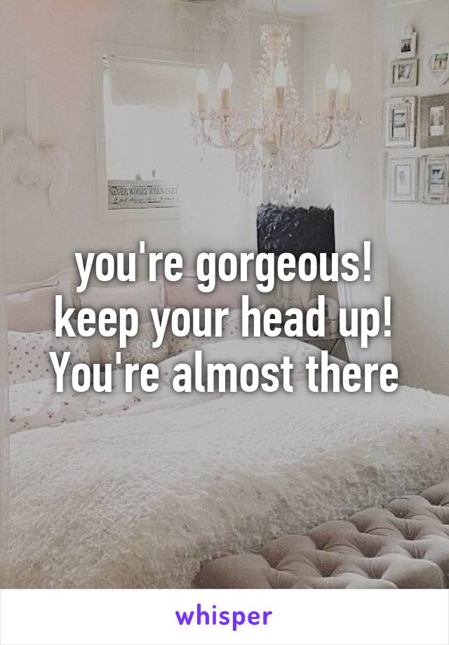 you're gorgeous! keep your head up! You're almost there