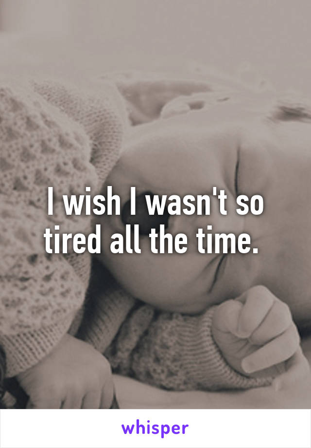 I wish I wasn't so tired all the time. 