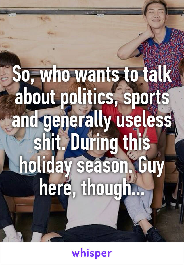 So, who wants to talk about politics, sports and generally useless shit. During this holiday season. Guy here, though...