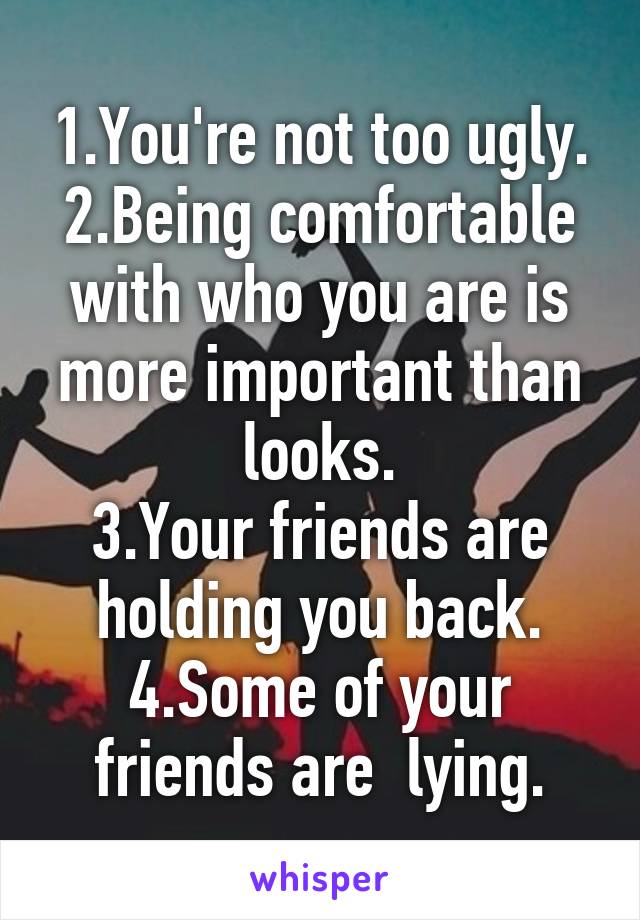 1.You're not too ugly.
2.Being comfortable with who you are is more important than looks.
3.Your friends are holding you back.
4.Some of your friends are  lying.