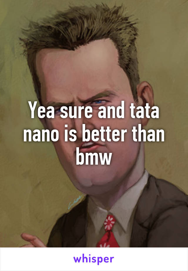 Yea sure and tata nano is better than bmw