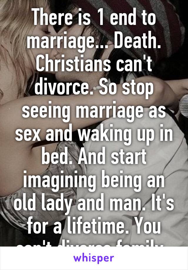 There is 1 end to marriage... Death. Christians can't divorce. So stop seeing marriage as sex and waking up in bed. And start imagining being an old lady and man. It's for a lifetime. You can't divorce family. 