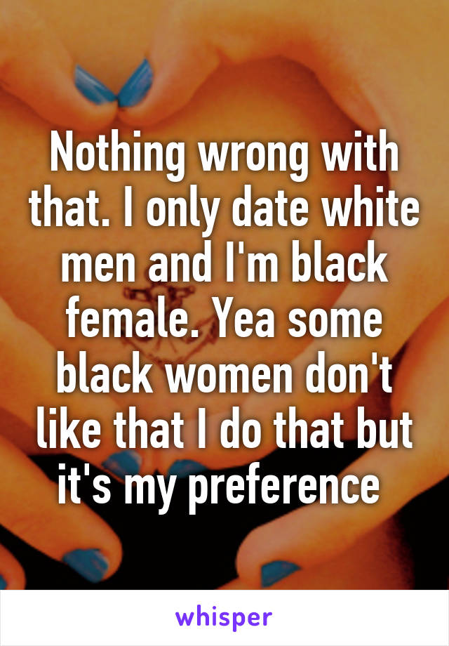 Nothing wrong with that. I only date white men and I'm black female. Yea some black women don't like that I do that but it's my preference 