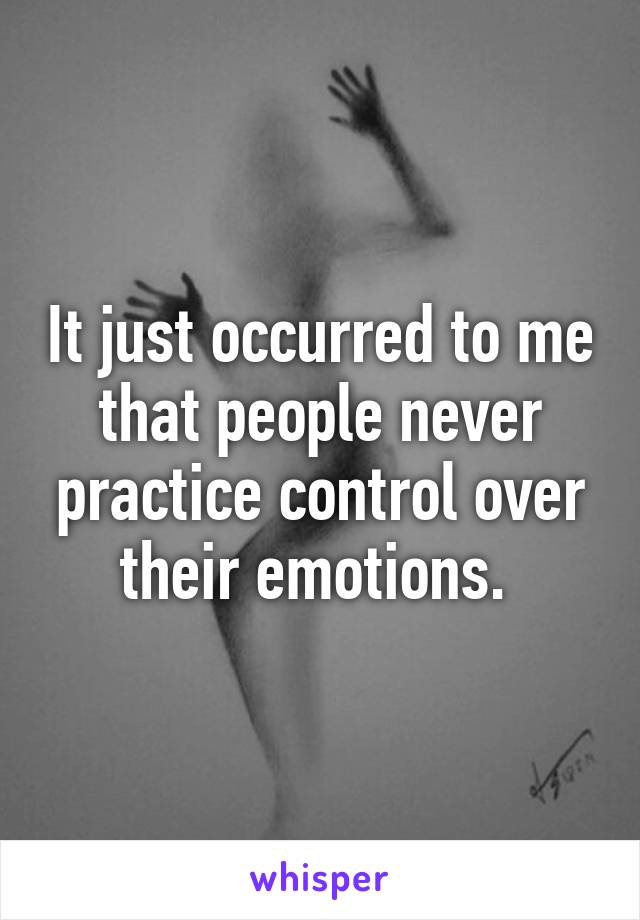 It just occurred to me that people never practice control over their emotions. 