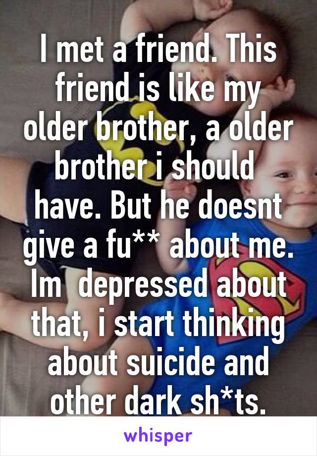 I met a friend. This friend is like my older brother, a older brother i should  have. But he doesnt give a fu** about me. Im  depressed about that, i start thinking about suicide and other dark sh*ts.