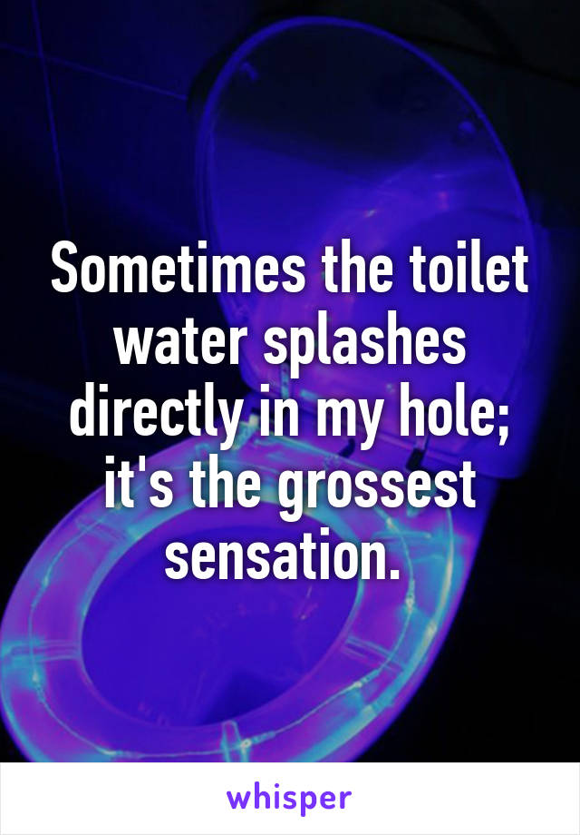 Sometimes the toilet water splashes directly in my hole; it's the grossest sensation. 