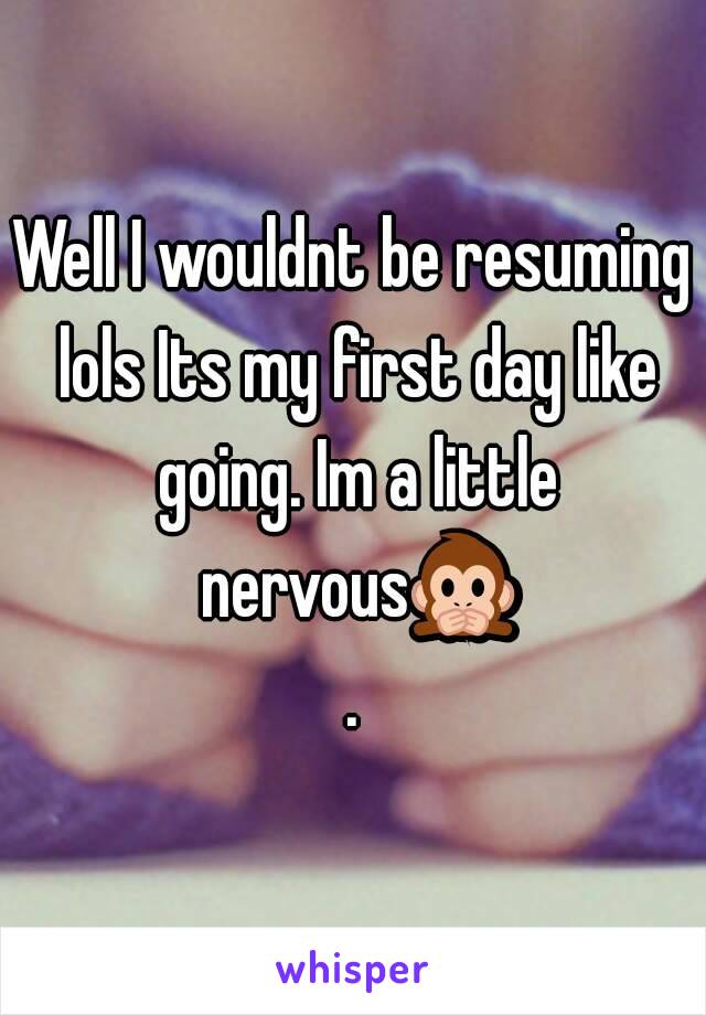 Well I wouldnt be resuming lols Its my first day like going. Im a little nervous🙊.