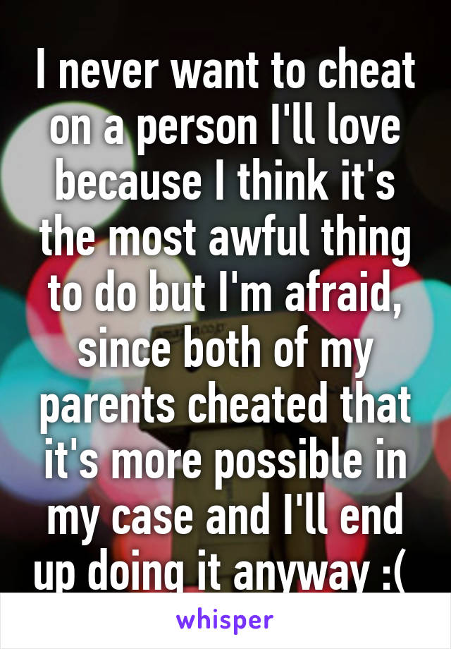 I never want to cheat on a person I'll love because I think it's the most awful thing to do but I'm afraid, since both of my parents cheated that it's more possible in my case and I'll end up doing it anyway :( 