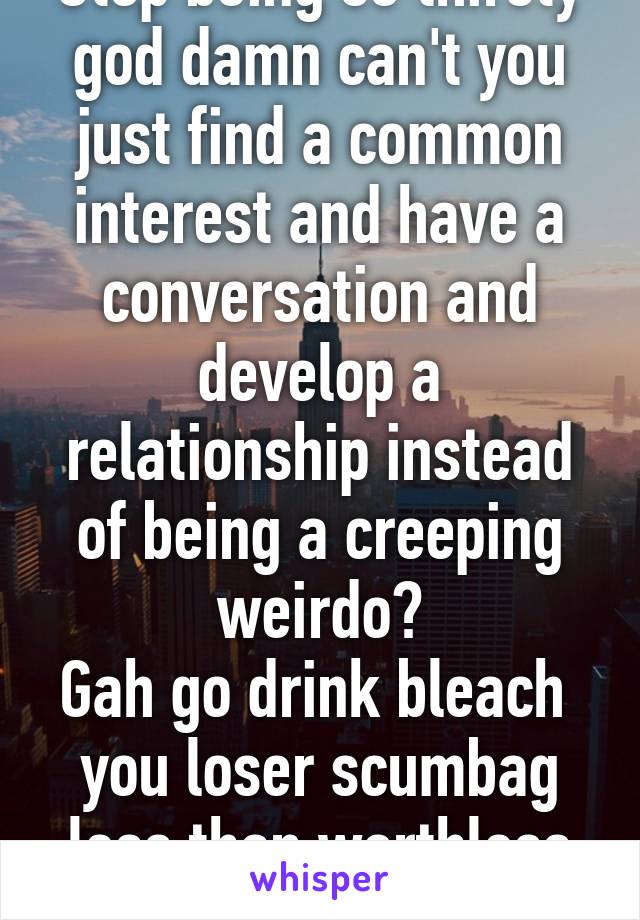 Stop being so thirsty god damn can't you just find a common interest and have a conversation and develop a relationship instead of being a creeping weirdo?
Gah go drink bleach 
you loser scumbag less than worthless subhuman trash!