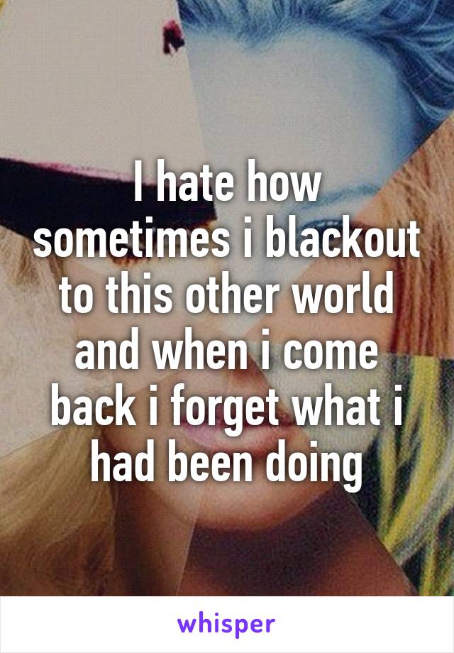 I hate how sometimes i blackout to this other world and when i come back i forget what i had been doing