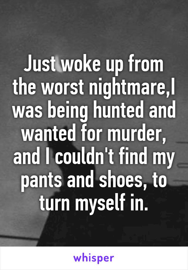 Just woke up from the worst nightmare,I was being hunted and wanted for murder, and I couldn't find my pants and shoes, to turn myself in.