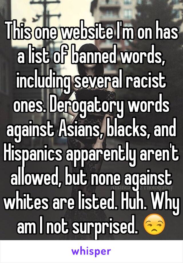 This one website I'm on has a list of banned words, including several racist ones. Derogatory words against Asians, blacks, and Hispanics apparently aren't allowed, but none against whites are listed. Huh. Why am I not surprised. 😒