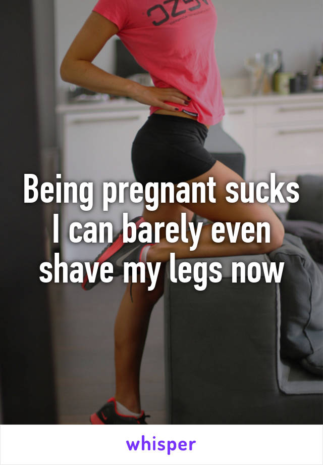 Being pregnant sucks I can barely even shave my legs now