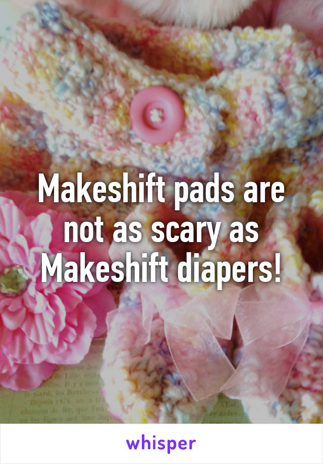 Makeshift pads are not as scary as Makeshift diapers!