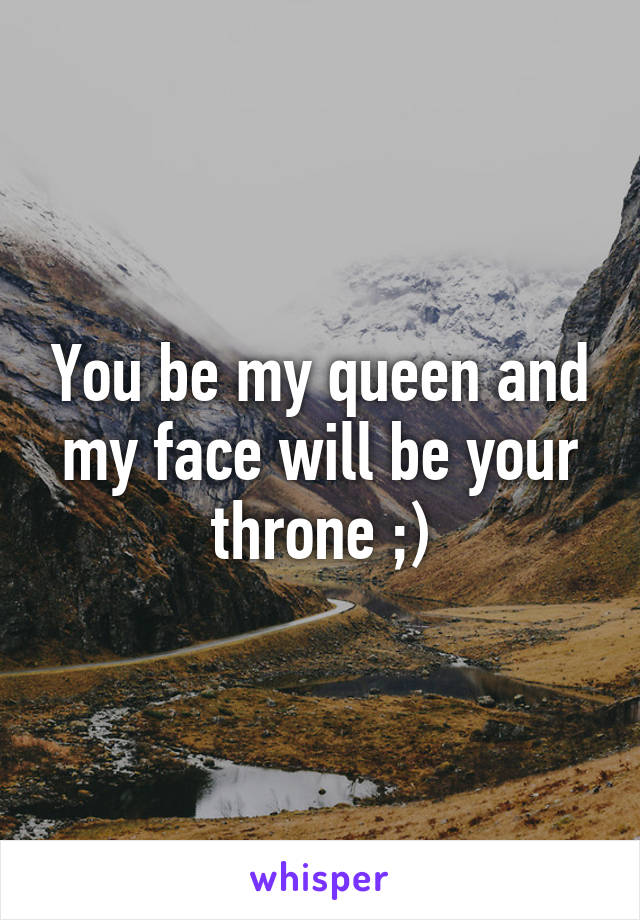 You be my queen and my face will be your throne ;)